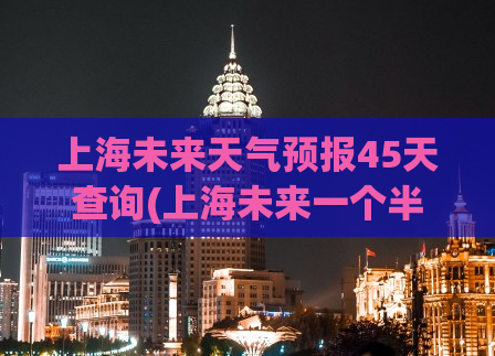 上海未来天气预报45天查询(上海未来一个半月天气预报查询)