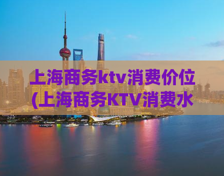 上海商务ktv消费价位(上海商务KTV消费水平揭秘)