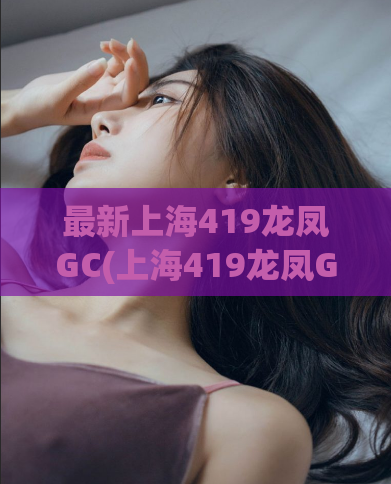 最新上海419龙凤GC(上海419龙凤GC最新资讯)