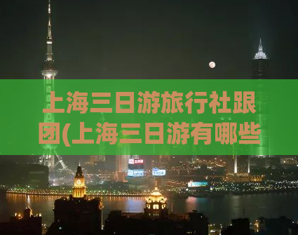 上海三日游旅行社跟团(上海三日游有哪些跟团旅游玩法？)